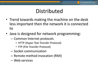 Distributed
• Trend towards making the machine on the desk
less important then the network it is connected
to
• Java is designed for network programming:
– Common Internet protocols
• HTTP (Hyper Text Transfer Protocol)
• FTP (File Transfer Protocol)
– Socket communication
– Remote method invocation (RMI)
– Web services
 