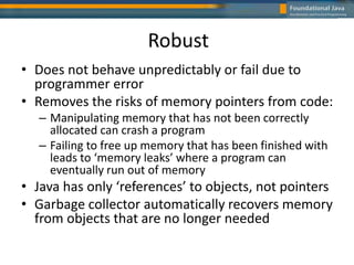 Robust
• Does not behave unpredictably or fail due to
programmer error
• Removes the risks of memory pointers from code:
– Manipulating memory that has not been correctly
allocated can crash a program
– Failing to free up memory that has been finished with
leads to ‘memory leaks’ where a program can
eventually run out of memory
• Java has only ‘references’ to objects, not pointers
• Garbage collector automatically recovers memory
from objects that are no longer needed
 
