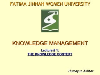 FATIMA JINNAH WOMEN UNIVERSITY




KNOWLEDGE MANAGEMENT
             Lecture # 1:
      THE KNOWLEDGE CONTEXT




                         Humayun Akhtar
 