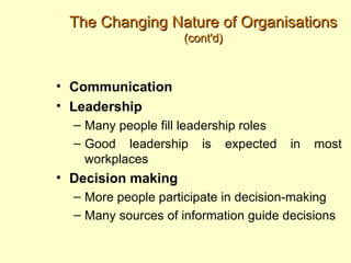 The Changing Nature of Organisations
                     (cont'd)



• Communication
• Leadership
  – Many people fill leadership roles
  – Good leadership is expected         in   most
    workplaces
• Decision making
  – More people participate in decision-making
  – Many sources of information guide decisions
 