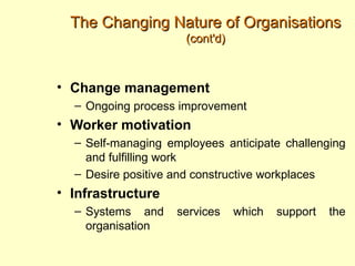 The Changing Nature of Organisations
                     (cont'd)



• Change management
  – Ongoing process improvement
• Worker motivation
  – Self-managing employees anticipate challenging
    and fulfilling work
  – Desire positive and constructive workplaces
• Infrastructure
  – Systems and     services    which   support   the
    organisation
 