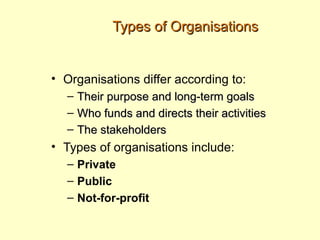 Types of Organisations


• Organisations differ according to:
  –   Their purpose and long-term goals
  –   Who funds and directs their activities
  –   The stakeholders
• Types of organisations include:
  – Private
  – Public
  – Not-for-profit
 