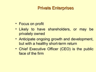 Private Enterprises


• Focus on profit
• Likely to have shareholders, or may be
  privately owned
• Anticipate ongoing growth and development,
  but with a healthy short-term return
• Chief Executive Officer (CEO) is the public
  face of the firm
 