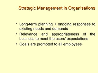 Strategic Management in Organisations


• Long-term planning + ongoing responses to
  existing needs and demands
• Relevance and appropriateness of the
  business to meet the users’ expectations
• Goals are promoted to all employees
 