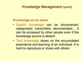 Knowledge Management (cont'd)


Knowledge as an asset
• Explicit knowledge can be documented,
  categorised, transmitted, demonstrated… It
  can be accessed by other people even if the
  knowledge source is absent
• Tacit knowledge draws on the accumulated
  experience and learning of an individual. It is
  hard to reproduce or share with others
 