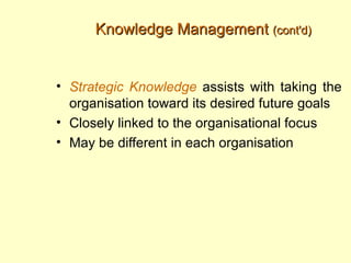 Knowledge Management (cont'd)


• Strategic Knowledge assists with taking the
  organisation toward its desired future goals
• Closely linked to the organisational focus
• May be different in each organisation
 