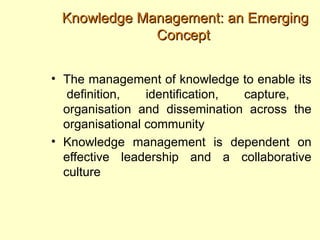 Knowledge Management: an Emerging
             Concept


• The management of knowledge to enable its
   definition,   identification, capture,
  organisation and dissemination across the
  organisational community
• Knowledge management is dependent on
  effective leadership and a collaborative
  culture
 