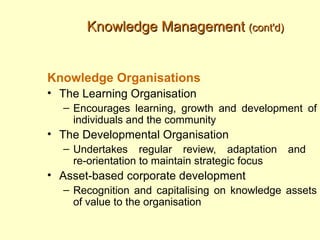 Knowledge Management (cont'd)


Knowledge Organisations
• The Learning Organisation
  – Encourages learning, growth and development of
    individuals and the community
• The Developmental Organisation
  – Undertakes regular review, adaptation        and
    re-orientation to maintain strategic focus
• Asset-based corporate development
  – Recognition and capitalising on knowledge assets
    of value to the organisation
 