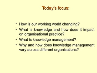 Today’s focus:


• How is our working world changing?
• What is knowledge and how does it impact
  on organisational practice?
• What is knowledge management?
• Why and how does knowledge management
  vary across different organisations?
 