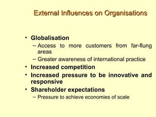 External Influences on Organisations


• Globalisation
  – Access to more customers from far-flung
    areas
  – Greater awareness of international practice
• Increased competition
• Increased pressure to be innovative and
  responsive
• Shareholder expectations
  – Pressure to achieve economies of scale
 