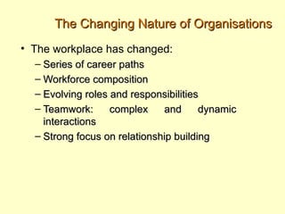 The Changing Nature of Organisations
• The workplace has changed:
  – Series of career paths
  – Workforce composition
  – Evolving roles and responsibilities
  – Teamwork:      complex    and      dynamic
    interactions
  – Strong focus on relationship building
 