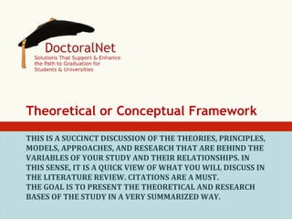 Theoretical or Conceptual Framework
THIS	
  IS	
  A	
  SUCCINCT	
  DISCUSSION	
  OF	
  THE	
  THEORIES,	
  PRINCIPLES,	
  
MODELS,	
  APPROACHES,	
  AND	
  RESEARCH	
  THAT	
  ARE	
  BEHIND	
  THE	
  
VARIABLES	
  OF	
  YOUR	
  STUDY	
  AND	
  THEIR	
  RELATIONSHIPS.	
  IN	
  
THIS	
  SENSE,	
  IT	
  IS	
  A	
  QUICK	
  VIEW	
  OF	
  WHAT	
  YOU	
  WILL	
  DISCUSS	
  IN	
  
THE	
  LITERATURE	
  REVIEW.	
  CITATIONS	
  ARE	
  A	
  MUST.	
  
THE	
  GOAL	
  IS	
  TO	
  PRESENT	
  THE	
  THEORETICAL	
  AND	
  RESEARCH	
  
BASES	
  OF	
  THE	
  STUDY	
  IN	
  A	
  VERY	
  SUMMARIZED	
  WAY.	
  

 