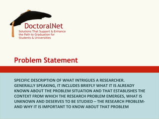 Problem Statement
SPECIFIC	
  DESCRIPTION	
  OF	
  WHAT	
  INTRIGUES	
  A	
  RESEARCHER.	
  
GENERALLY	
  SPEAKING,	
  IT	
  INCLUDES	
  BRIEFLY	
  WHAT	
  IT	
  IS	
  ALREADY	
  
KNOWN	
  ABOUT	
  THE	
  PROBLEM	
  SITUATION	
  AND	
  THAT	
  ESTABLISHES	
  THE	
  
CONTEXT	
  FROM	
  WHICH	
  THE	
  RESEARCH	
  PROBLEM	
  EMERGES,	
  WHAT	
  IS	
  
UNKNOWN	
  AND	
  DESERVES	
  TO	
  BE	
  STUDIED	
  –	
  THE	
  RESEARCH	
  PROBLEM-­‐	
  
AND	
  WHY	
  IT	
  IS	
  IMPORTANT	
  TO	
  KNOW	
  ABOUT	
  THAT	
  PROBLEM	
  	
  
	
  

 