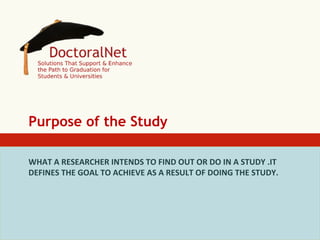 Purpose of the Study
WHAT	
  A	
  RESEARCHER	
  INTENDS	
  TO	
  FIND	
  OUT	
  OR	
  DO	
  IN	
  A	
  STUDY	
  .IT	
  
DEFINES	
  THE	
  GOAL	
  TO	
  ACHIEVE	
  AS	
  A	
  RESULT	
  OF	
  DOING	
  THE	
  STUDY.	
  
	
  

 