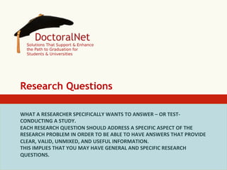 Research Questions
WHAT	
  A	
  RESEARCHER	
  SPECIFICALLY	
  WANTS	
  TO	
  ANSWER	
  –	
  OR	
  TEST-­‐	
  
CONDUCTING	
  A	
  STUDY.	
  
EACH	
  RESEARCH	
  QUESTION	
  SHOULD	
  ADDRESS	
  A	
  SPECIFIC	
  ASPECT	
  OF	
  THE	
  
RESEARCH	
  PROBLEM	
  IN	
  ORDER	
  TO	
  BE	
  ABLE	
  TO	
  HAVE	
  ANSWERS	
  THAT	
  PROVIDE	
  
CLEAR,	
  VALID,	
  UNMIXED,	
  AND	
  USEFUL	
  INFORMATION.	
  
THIS	
  IMPLIES	
  THAT	
  YOU	
  MAY	
  HAVE	
  GENERAL	
  AND	
  SPECIFIC	
  RESEARCH	
  
QUESTIONS.	
  

 