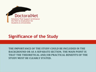 Significance of the Study
THE	
  IMPORTANCE	
  OF	
  THE	
  STUDY	
  COULD	
  BE	
  INCLUDED	
  IN	
  THE	
  
BACKGROUND	
  OR	
  AS	
  A	
  SEPARATE	
  SECTION.	
  THE	
  MAIN	
  POINT	
  IS	
  
THAT	
  THE	
  THEORETICAL	
  AND/OR	
  PRACTICAL	
  BENEFITS	
  OF	
  THE	
  
STUDY	
  MUST	
  BE	
  CLEARLY	
  STATED.	
  

 