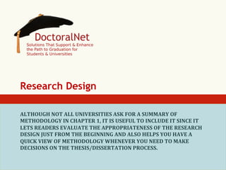 Research Design
ALTHOUGH	
  NOT	
  ALL	
  UNIVERSITIES	
  ASK	
  FOR	
  A	
  SUMMARY	
  OF	
  
METHODOLOGY	
  IN	
  CHAPTER	
  1,	
  IT	
  IS	
  USEFUL	
  TO	
  INCLUDE	
  IT	
  SINCE	
  IT	
  
LETS	
  READERS	
  EVALUATE	
  THE	
  APPROPRIATENESS	
  OF	
  THE	
  RESEARCH	
  
DESIGN	
  JUST	
  FROM	
  THE	
  BEGINNING	
  AND	
  ALSO	
  HELPS	
  YOU	
  HAVE	
  A	
  
QUICK	
  VIEW	
  OF	
  METHODOLOGY	
  WHENEVER	
  YOU	
  NEED	
  TO	
  MAKE	
  
DECISIONS	
  ON	
  THE	
  THESIS/DISSERTATION	
  PROCESS.	
  

 