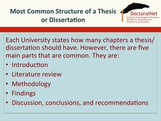 Most	
  Common	
  Structure	
  of	
  a	
  Thesis	
  
or	
  Disserta4on	
  	
  
Each	
  University	
  states	
  how	
  many	
  chapters	
  a	
  thesis/
disserta5on	
  should	
  have.	
  However,	
  there	
  are	
  ﬁve	
  
main	
  parts	
  that	
  are	
  common.	
  They	
  are:	
  
•  Introduc5on	
  
•  Literature	
  review	
  
•  Methodology	
  
•  Findings	
  
•  Discussion,	
  conclusions,	
  and	
  recommenda5ons	
  

 