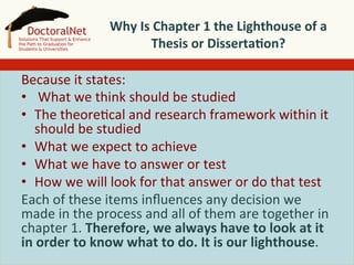  
Why	
  Is	
  Chapter	
  1	
  the	
  Lighthouse	
  of	
  a	
  
Thesis	
  or	
  Disserta4on?	
  
	
  
Because	
  it	
  states:	
  
•  	
  What	
  we	
  think	
  should	
  be	
  studied	
  
•  The	
  theore5cal	
  and	
  research	
  framework	
  within	
  it	
  
should	
  be	
  studied	
  
•  What	
  we	
  expect	
  to	
  achieve	
  
•  What	
  we	
  have	
  to	
  answer	
  or	
  test	
  
•  How	
  we	
  will	
  look	
  for	
  that	
  answer	
  or	
  do	
  that	
  test	
  
Each	
  of	
  these	
  items	
  inﬂuences	
  any	
  decision	
  we	
  
made	
  in	
  the	
  process	
  and	
  all	
  of	
  them	
  are	
  together	
  in	
  
chapter	
  1.	
  Therefore,	
  we	
  always	
  have	
  to	
  look	
  at	
  it	
  
in	
  order	
  to	
  know	
  what	
  to	
  do.	
  It	
  is	
  our	
  lighthouse.	
  

 