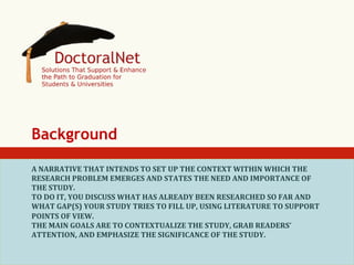 Background
A	
  NARRATIVE	
  THAT	
  INTENDS	
  TO	
  SET	
  UP	
  THE	
  CONTEXT	
  WITHIN	
  WHICH	
  THE	
  
RESEARCH	
  PROBLEM	
  EMERGES	
  AND	
  STATES	
  THE	
  NEED	
  AND	
  IMPORTANCE	
  OF	
  
THE	
  STUDY.	
  
TO	
  DO	
  IT,	
  YOU	
  DISCUSS	
  WHAT	
  HAS	
  ALREADY	
  BEEN	
  RESEARCHED	
  SO	
  FAR	
  AND	
  
WHAT	
  GAP(S)	
  YOUR	
  STUDY	
  TRIES	
  TO	
  FILL	
  UP,	
  USING	
  LITERATURE	
  TO	
  SUPPORT	
  
POINTS	
  OF	
  VIEW.	
  
THE	
  MAIN	
  GOALS	
  ARE	
  TO	
  CONTEXTUALIZE	
  THE	
  STUDY,	
  GRAB	
  READERS’	
  
ATTENTION,	
  AND	
  EMPHASIZE	
  THE	
  SIGNIFICANCE	
  OF	
  THE	
  STUDY.	
  

 