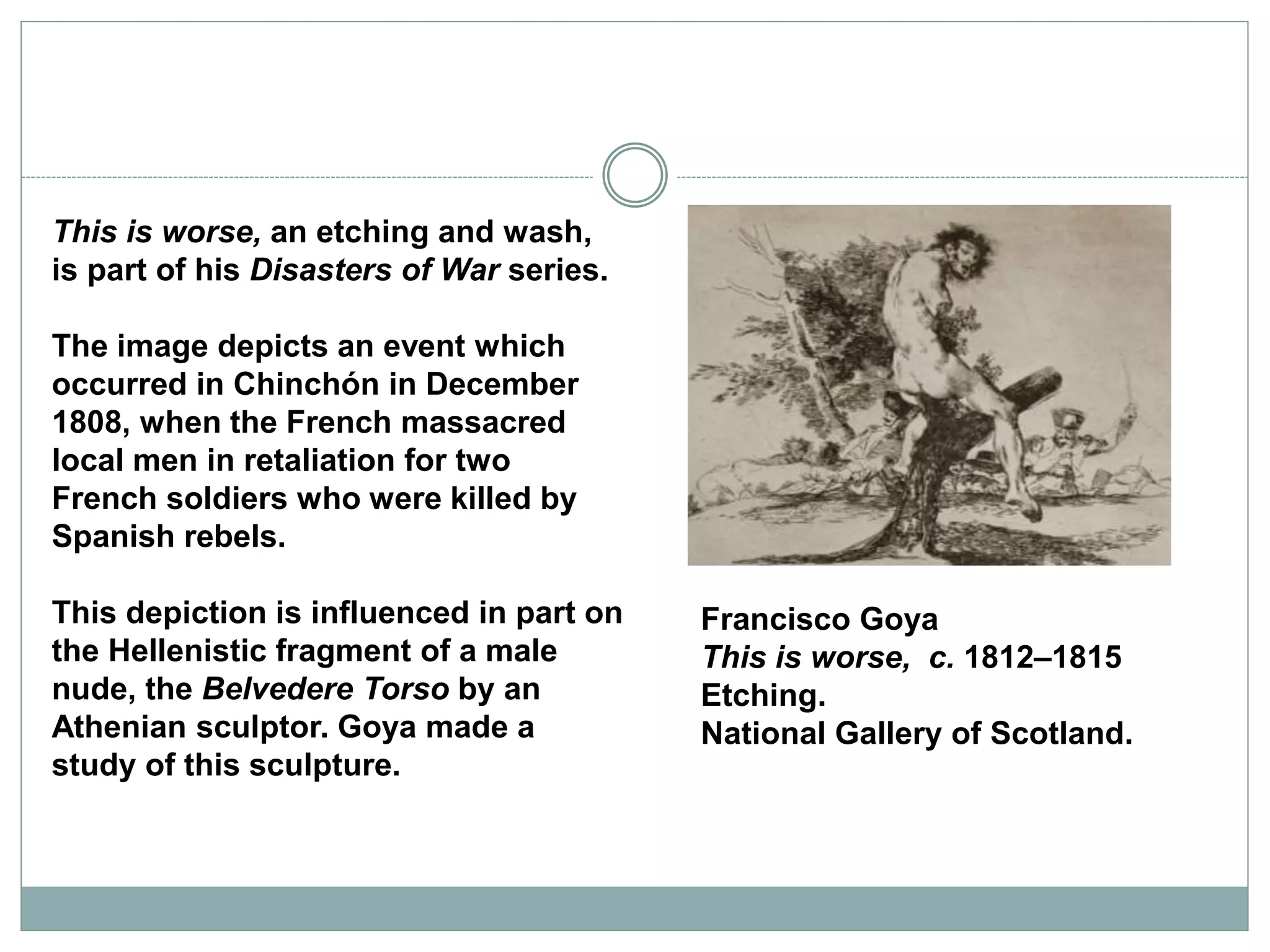 This is worse, an etching and wash,
is part of his Disasters of War series.
The image depicts an event which
occurred in Chinchón in December
1808, when the French massacred
local men in retaliation for two
French soldiers who were killed by
Spanish rebels.
This depiction is influenced in part on
the Hellenistic fragment of a male
nude, the Belvedere Torso by an
Athenian sculptor. Goya made a
study of this sculpture.
Francisco Goya
This is worse, c. 1812–1815
Etching.
National Gallery of Scotland.
 