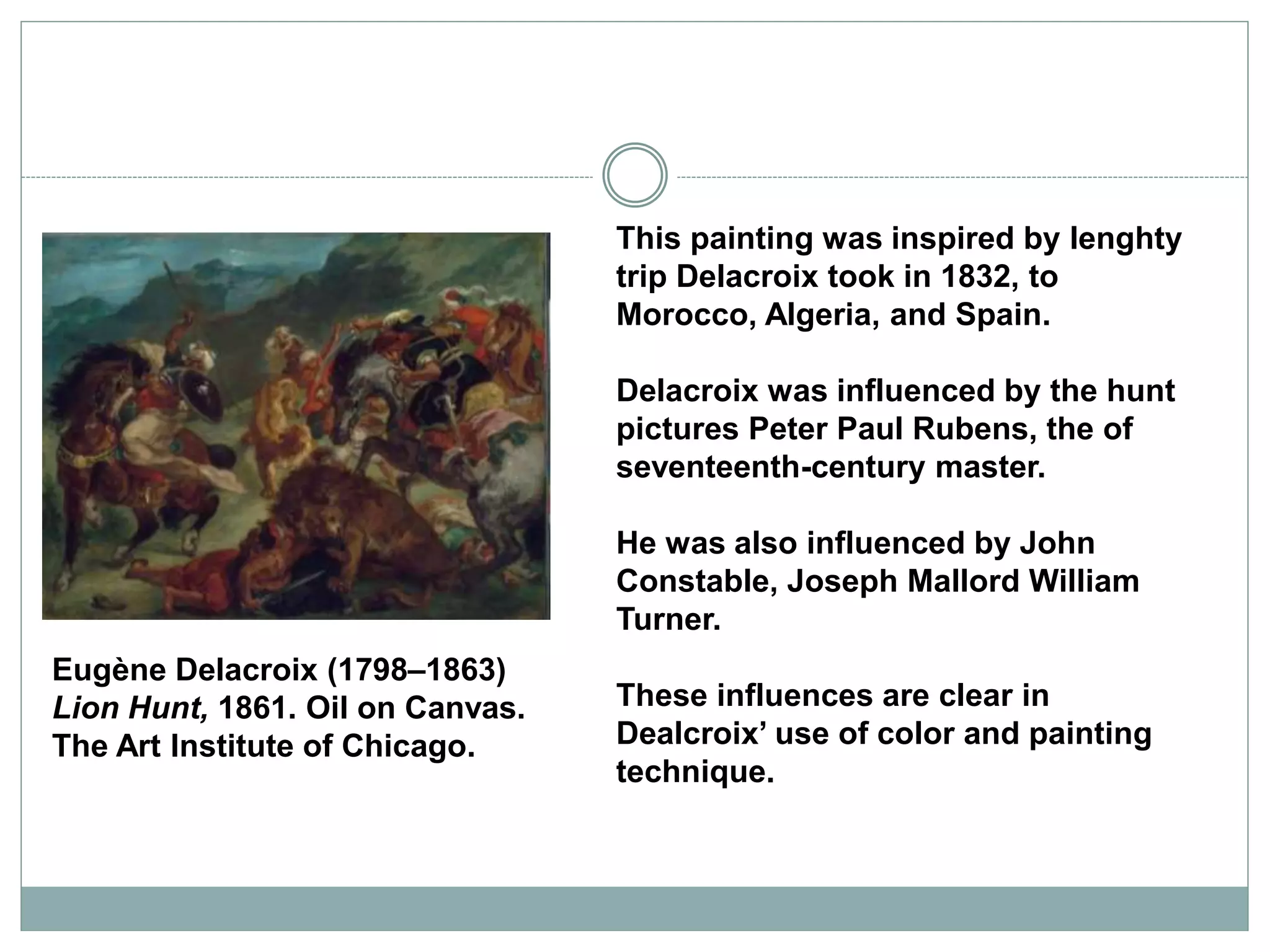Eugène Delacroix (1798–1863)
Lion Hunt, 1861. Oil on Canvas.
The Art Institute of Chicago.
This painting was inspired by lenghty
trip Delacroix took in 1832, to
Morocco, Algeria, and Spain.
Delacroix was influenced by the hunt
pictures Peter Paul Rubens, the of
seventeenth-century master.
He was also influenced by John
Constable, Joseph Mallord William
Turner.
These influences are clear in
Dealcroix’ use of color and painting
technique.
 