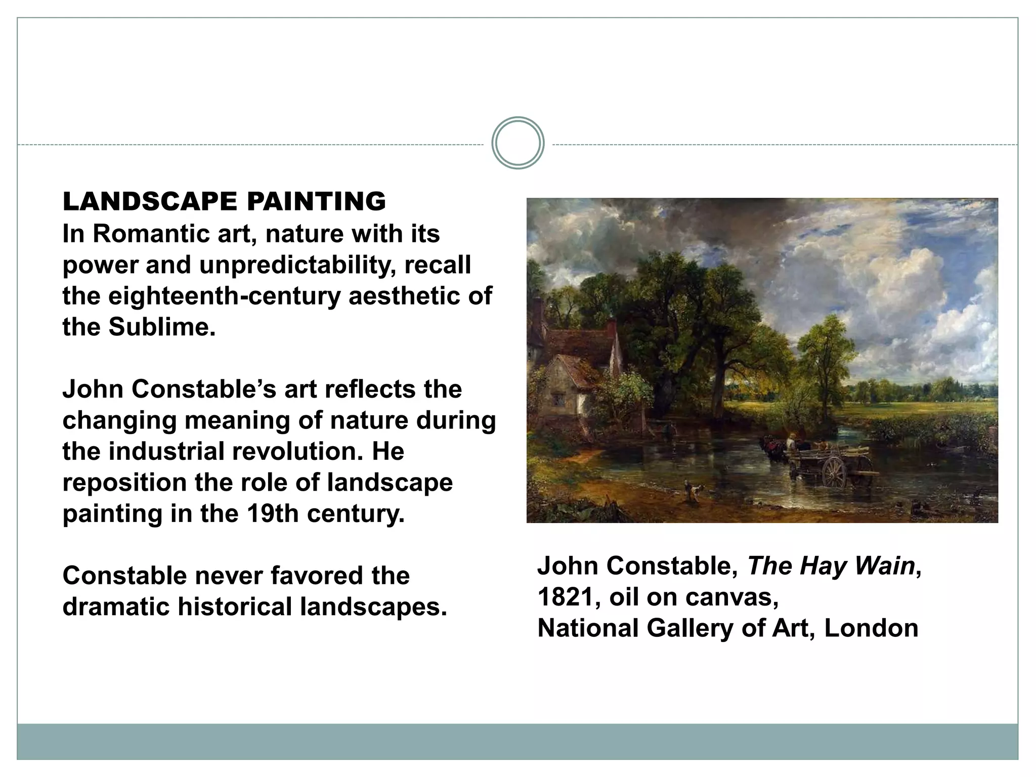 LANDSCAPE PAINTING
In Romantic art, nature with its
power and unpredictability, recall
the eighteenth-century aesthetic of
the Sublime.
John Constable’s art reflects the
changing meaning of nature during
the industrial revolution. He
reposition the role of landscape
painting in the 19th century.
Constable never favored the
dramatic historical landscapes.
John Constable, The Hay Wain,
1821, oil on canvas,
National Gallery of Art, London
 