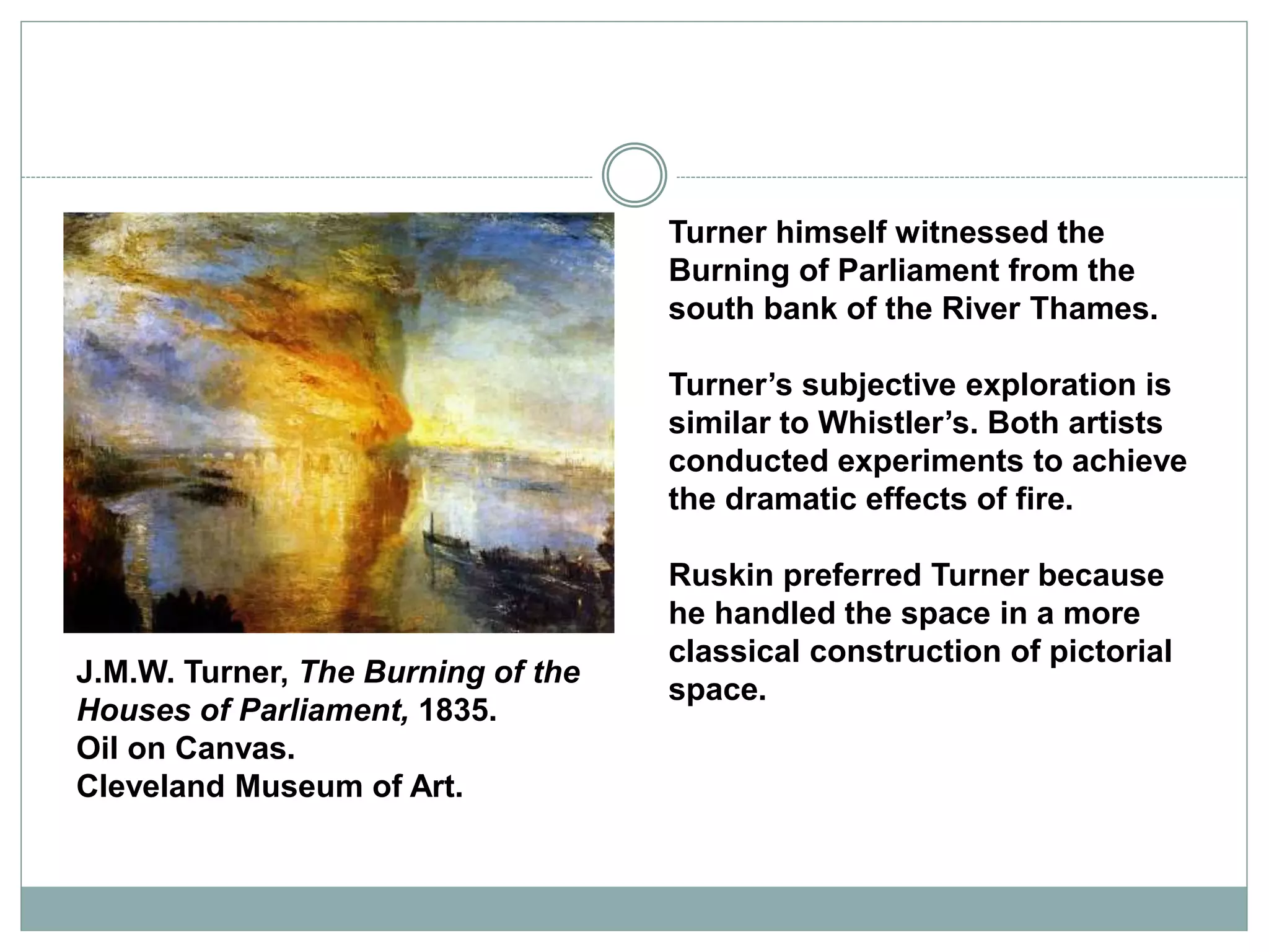 Turner himself witnessed the
Burning of Parliament from the
south bank of the River Thames.
Turner’s subjective exploration is
similar to Whistler’s. Both artists
conducted experiments to achieve
the dramatic effects of fire.
Ruskin preferred Turner because
he handled the space in a more
classical construction of pictorial
space.
J.M.W. Turner, The Burning of the
Houses of Parliament, 1835.
Oil on Canvas.
Cleveland Museum of Art.
 