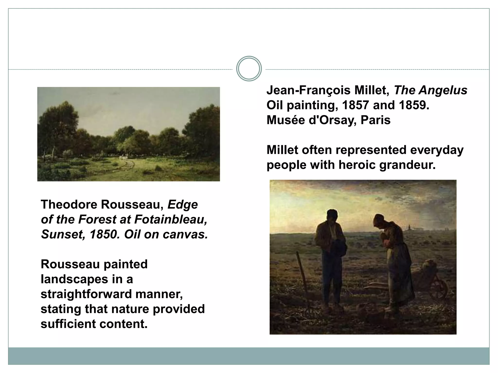 Jean-François Millet, The Angelus
Oil painting, 1857 and 1859.
Musée d'Orsay, Paris
Millet often represented everyday
people with heroic grandeur.
Theodore Rousseau, Edge
of the Forest at Fotainbleau,
Sunset, 1850. Oil on canvas.
Rousseau painted
landscapes in a
straightforward manner,
stating that nature provided
sufficient content.
 