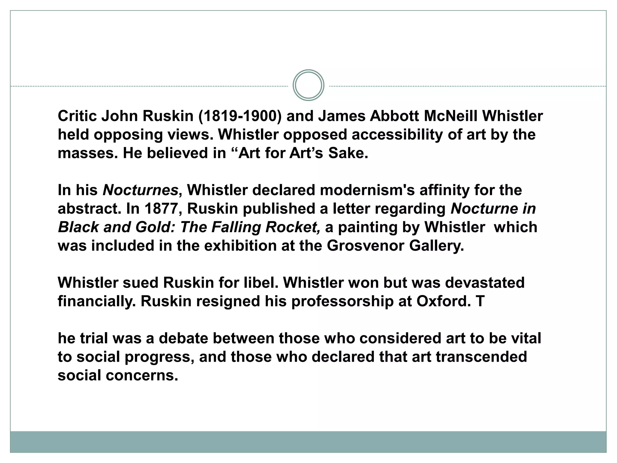 Critic John Ruskin (1819-1900) and James Abbott McNeill Whistler
held opposing views. Whistler opposed accessibility of art by the
masses. He believed in “Art for Art’s Sake.
In his Nocturnes, Whistler declared modernism's affinity for the
abstract. In 1877, Ruskin published a letter regarding Nocturne in
Black and Gold: The Falling Rocket, a painting by Whistler which
was included in the exhibition at the Grosvenor Gallery.
Whistler sued Ruskin for libel. Whistler won but was devastated
financially. Ruskin resigned his professorship at Oxford. T
he trial was a debate between those who considered art to be vital
to social progress, and those who declared that art transcended
social concerns.
 