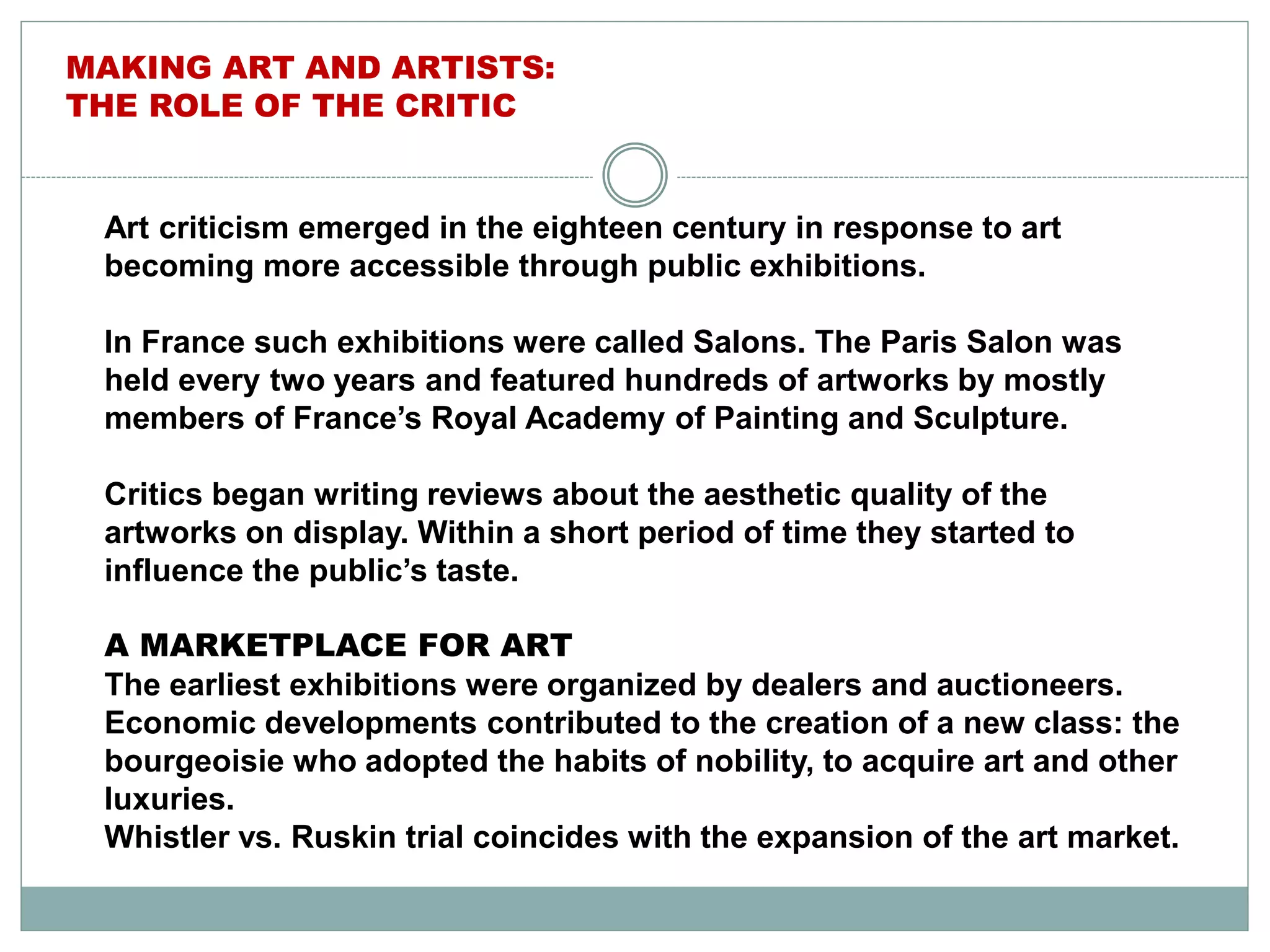 Art criticism emerged in the eighteen century in response to art
becoming more accessible through public exhibitions.
In France such exhibitions were called Salons. The Paris Salon was
held every two years and featured hundreds of artworks by mostly
members of France’s Royal Academy of Painting and Sculpture.
Critics began writing reviews about the aesthetic quality of the
artworks on display. Within a short period of time they started to
influence the public’s taste.
A MARKETPLACE FOR ART
The earliest exhibitions were organized by dealers and auctioneers.
Economic developments contributed to the creation of a new class: the
bourgeoisie who adopted the habits of nobility, to acquire art and other
luxuries.
Whistler vs. Ruskin trial coincides with the expansion of the art market.
MAKING ART AND ARTISTS:
THE ROLE OF THE CRITIC
 