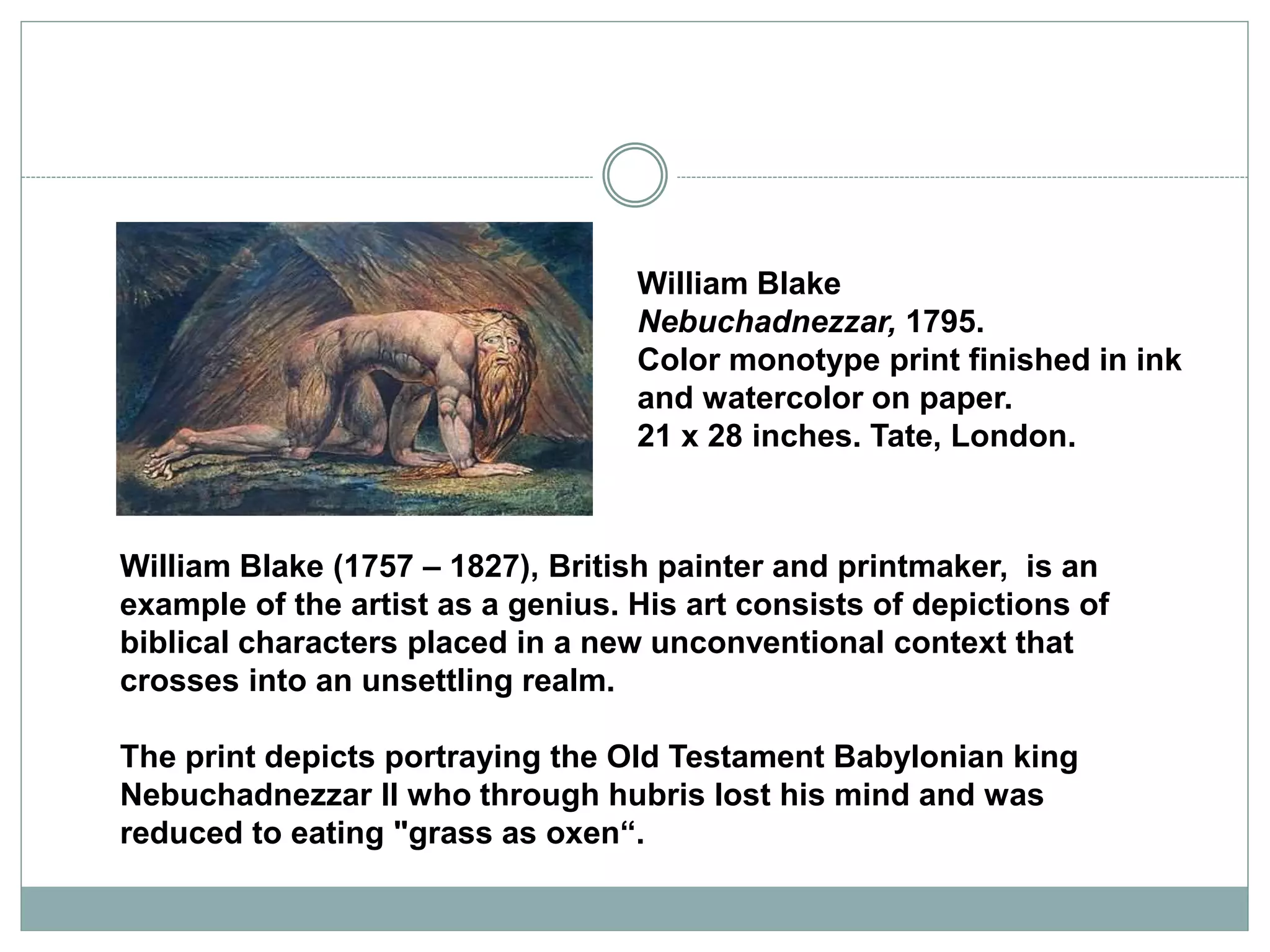 William Blake
Nebuchadnezzar, 1795.
Color monotype print finished in ink
and watercolor on paper.
21 x 28 inches. Tate, London.
William Blake (1757 – 1827), British painter and printmaker, is an
example of the artist as a genius. His art consists of depictions of
biblical characters placed in a new unconventional context that
crosses into an unsettling realm.
The print depicts portraying the Old Testament Babylonian king
Nebuchadnezzar II who through hubris lost his mind and was
reduced to eating "grass as oxen“.
 