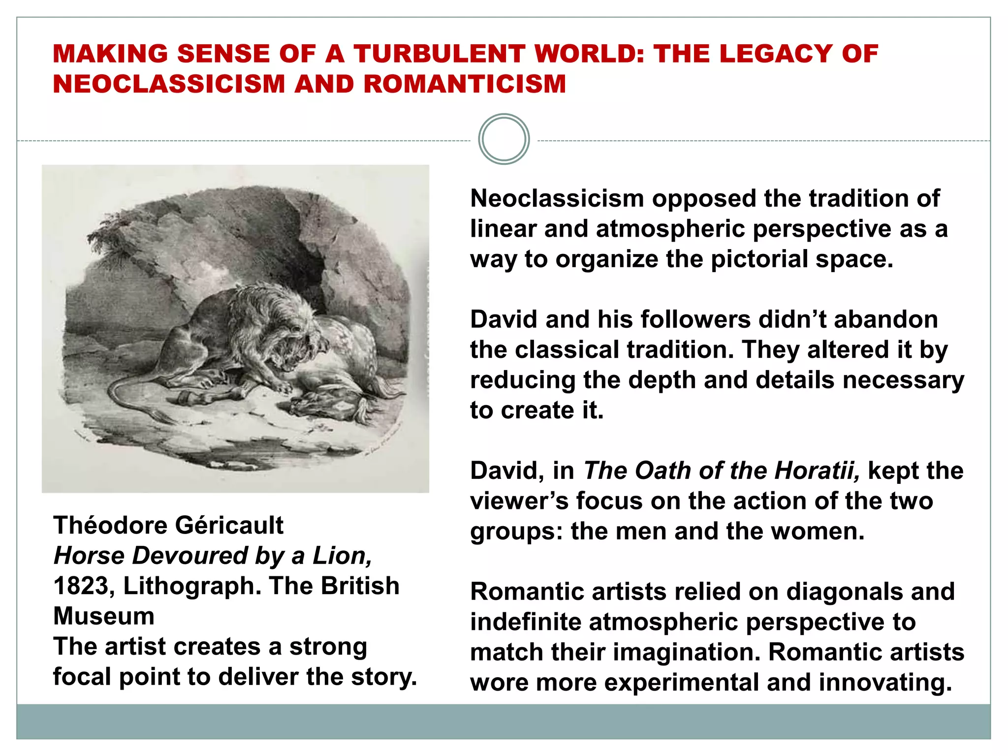Neoclassicism opposed the tradition of
linear and atmospheric perspective as a
way to organize the pictorial space.
David and his followers didn’t abandon
the classical tradition. They altered it by
reducing the depth and details necessary
to create it.
David, in The Oath of the Horatii, kept the
viewer’s focus on the action of the two
groups: the men and the women.
Romantic artists relied on diagonals and
indefinite atmospheric perspective to
match their imagination. Romantic artists
wore more experimental and innovating.
MAKING SENSE OF A TURBULENT WORLD: THE LEGACY OF
NEOCLASSICISM AND ROMANTICISM
Théodore Géricault
Horse Devoured by a Lion,
1823, Lithograph. The British
Museum
The artist creates a strong
focal point to deliver the story.
 