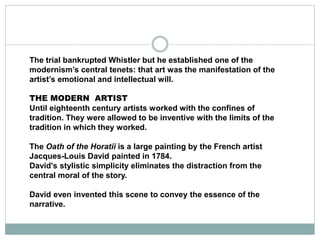 The trial bankrupted Whistler but he established one of the
modernism’s central tenets: that art was the manifestation of the
artist’s emotional and intellectual will.
THE MODERN ARTIST
Until eighteenth century artists worked with the confines of
tradition. They were allowed to be inventive with the limits of the
tradition in which they worked.
The Oath of the Horatii is a large painting by the French artist
Jacques-Louis David painted in 1784.
David's stylistic simplicity eliminates the distraction from the
central moral of the story.
David even invented this scene to convey the essence of the
narrative.
 