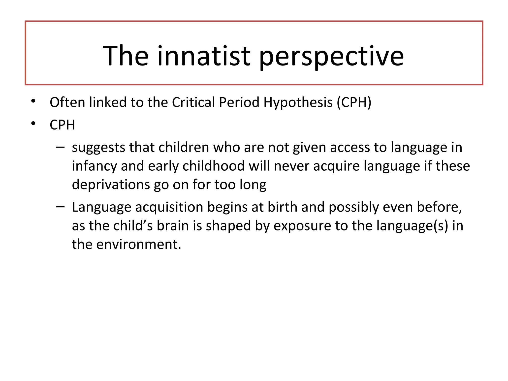 • Often linked to the Critical Period Hypothesis (CPH)
• CPH
– suggests that children who are not given access to language in
infancy and early childhood will never acquire language if these
deprivations go on for too long
– Language acquisition begins at birth and possibly even before,
as the child’s brain is shaped by exposure to the language(s) in
the environment.
The innatist perspective
 