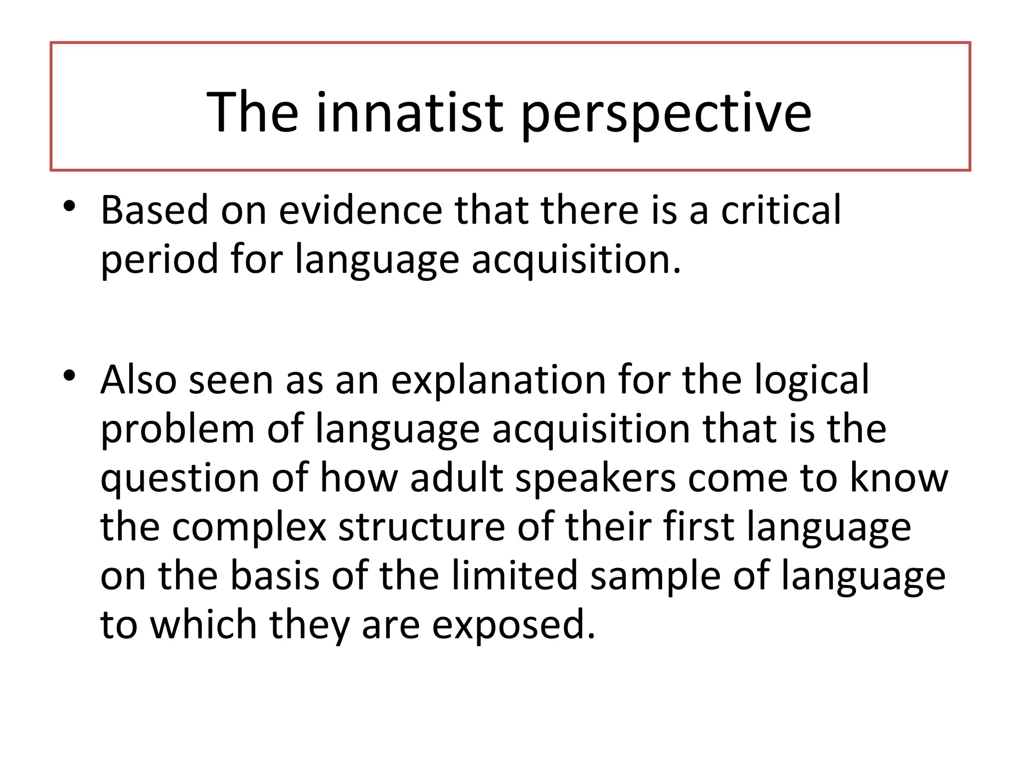 • Based on evidence that there is a critical
period for language acquisition.
• Also seen as an explanation for the logical
problem of language acquisition that is the
question of how adult speakers come to know
the complex structure of their first language
on the basis of the limited sample of language
to which they are exposed.
The innatist perspective
 