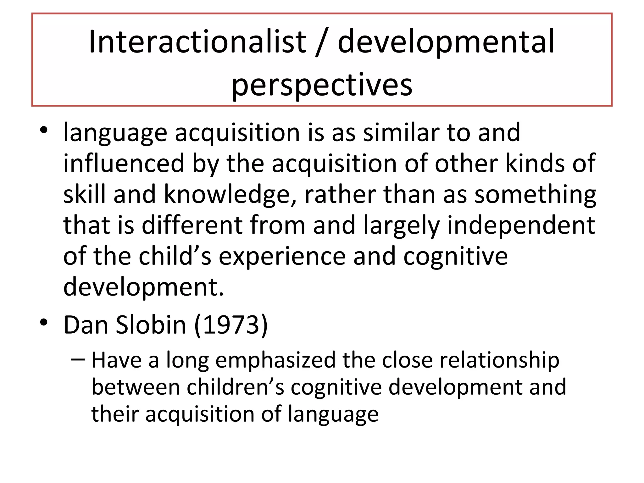 Interactionalist / developmental
perspectives
• language acquisition is as similar to and
influenced by the acquisition of other kinds of
skill and knowledge, rather than as something
that is different from and largely independent
of the child’s experience and cognitive
development.
• Dan Slobin (1973)
– Have a long emphasized the close relationship
between children’s cognitive development and
their acquisition of language
 