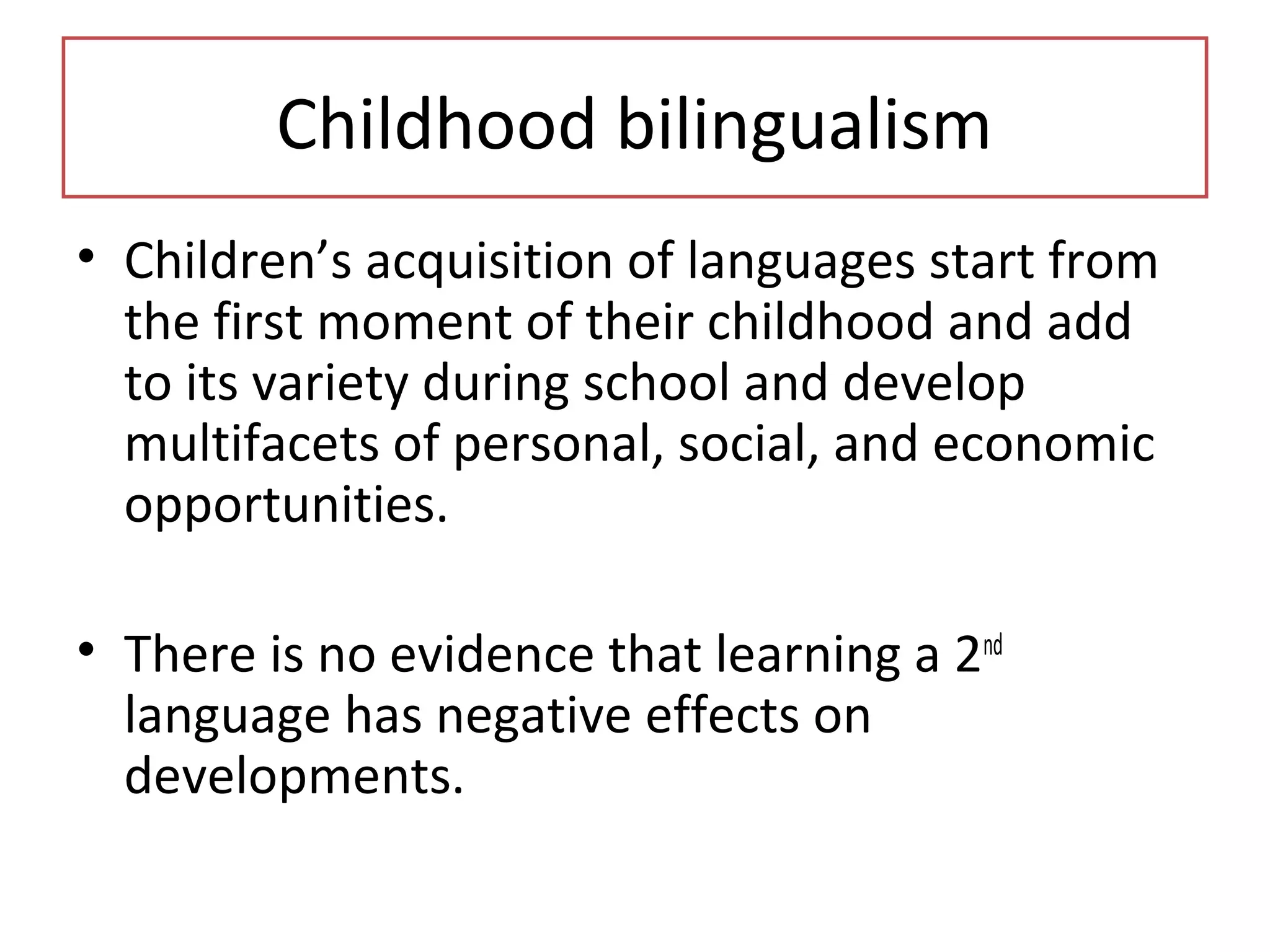 Childhood bilingualism
• Children’s acquisition of languages start from
the first moment of their childhood and add
to its variety during school and develop
multifacets of personal, social, and economic
opportunities.
• There is no evidence that learning a 2nd
language has negative effects on
developments.
 
