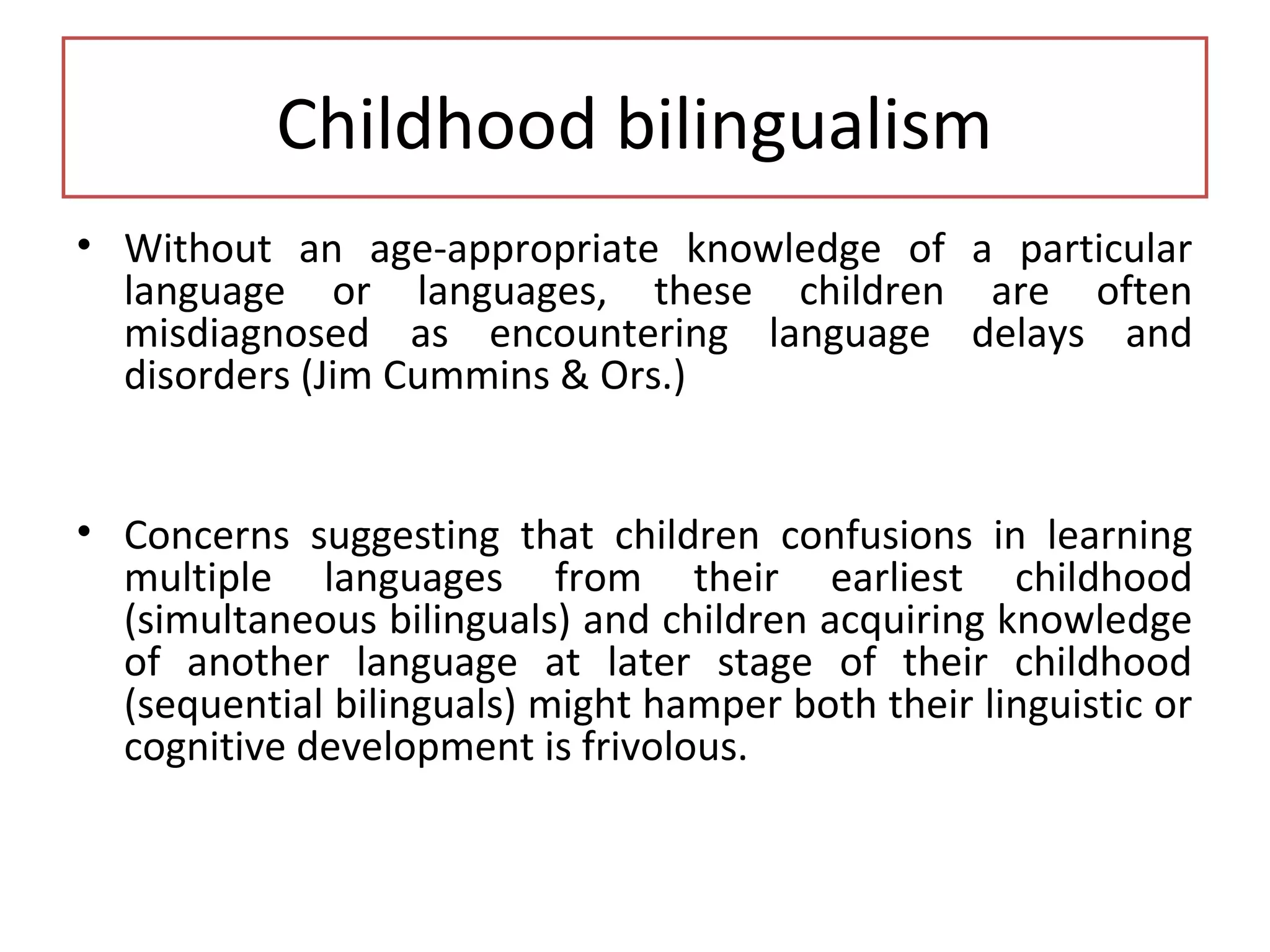 Childhood bilingualism
• Without an age-appropriate knowledge of a particular
language or languages, these children are often
misdiagnosed as encountering language delays and
disorders (Jim Cummins & Ors.)
• Concerns suggesting that children confusions in learning
multiple languages from their earliest childhood
(simultaneous bilinguals) and children acquiring knowledge
of another language at later stage of their childhood
(sequential bilinguals) might hamper both their linguistic or
cognitive development is frivolous.
 