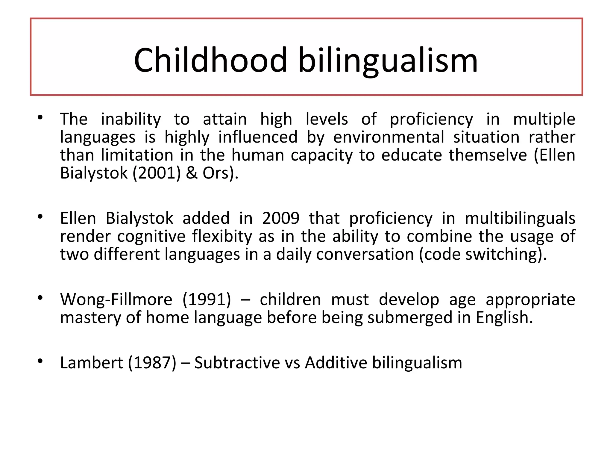 Childhood bilingualism
• The inability to attain high levels of proficiency in multiple
languages is highly influenced by environmental situation rather
than limitation in the human capacity to educate themselve (Ellen
Bialystok (2001) & Ors).
• Ellen Bialystok added in 2009 that proficiency in multibilinguals
render cognitive flexibity as in the ability to combine the usage of
two different languages in a daily conversation (code switching).
• Wong-Fillmore (1991) – children must develop age appropriate
mastery of home language before being submerged in English.
• Lambert (1987) – Subtractive vs Additive bilingualism
 