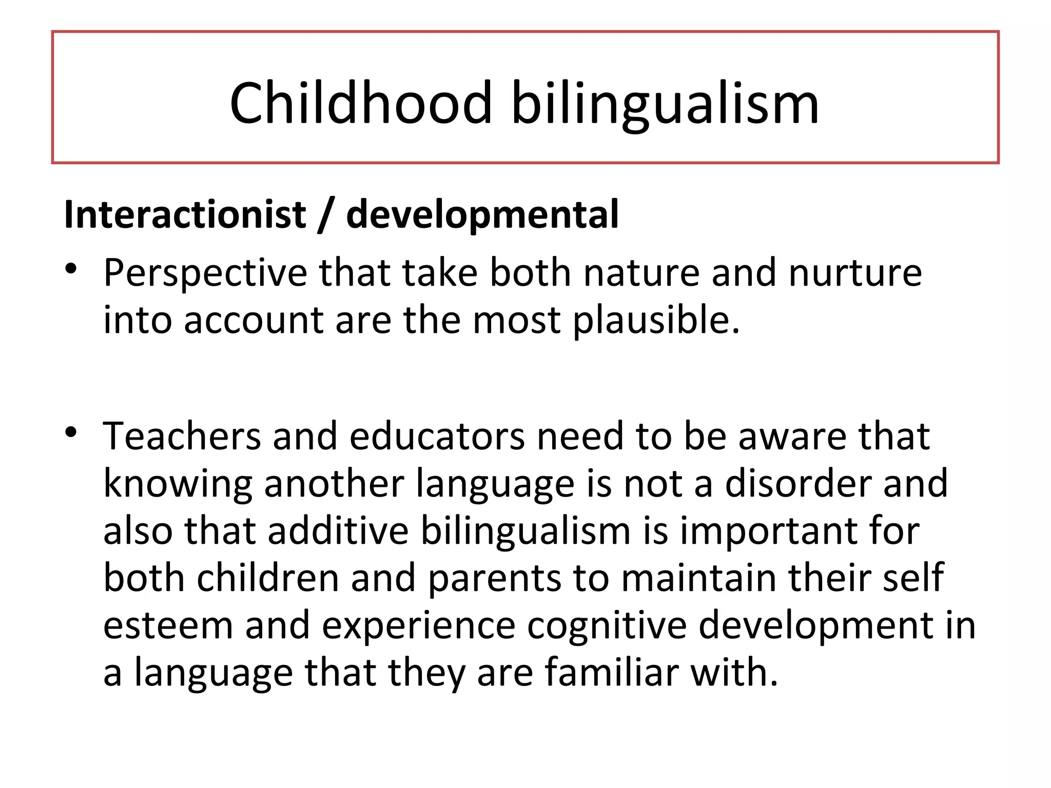 Childhood bilingualism
Interactionist / developmental
• Perspective that take both nature and nurture
into account are the most plausible.
• Teachers and educators need to be aware that
knowing another language is not a disorder and
also that additive bilingualism is important for
both children and parents to maintain their self
esteem and experience cognitive development in
a language that they are familiar with.
 