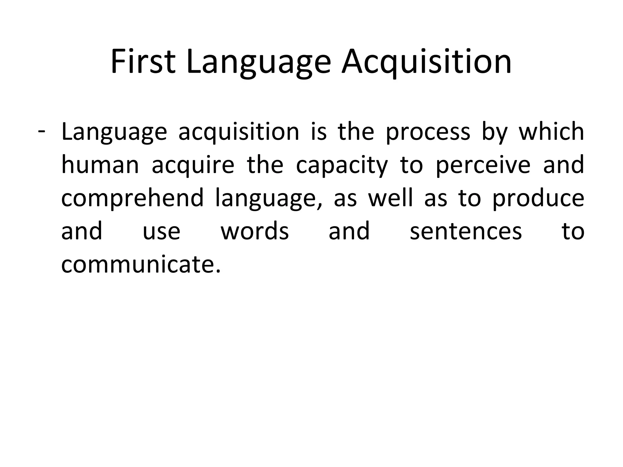 First Language Acquisition
- Language acquisition is the process by which
human acquire the capacity to perceive and
comprehend language, as well as to produce
and use words and sentences to
communicate.
 