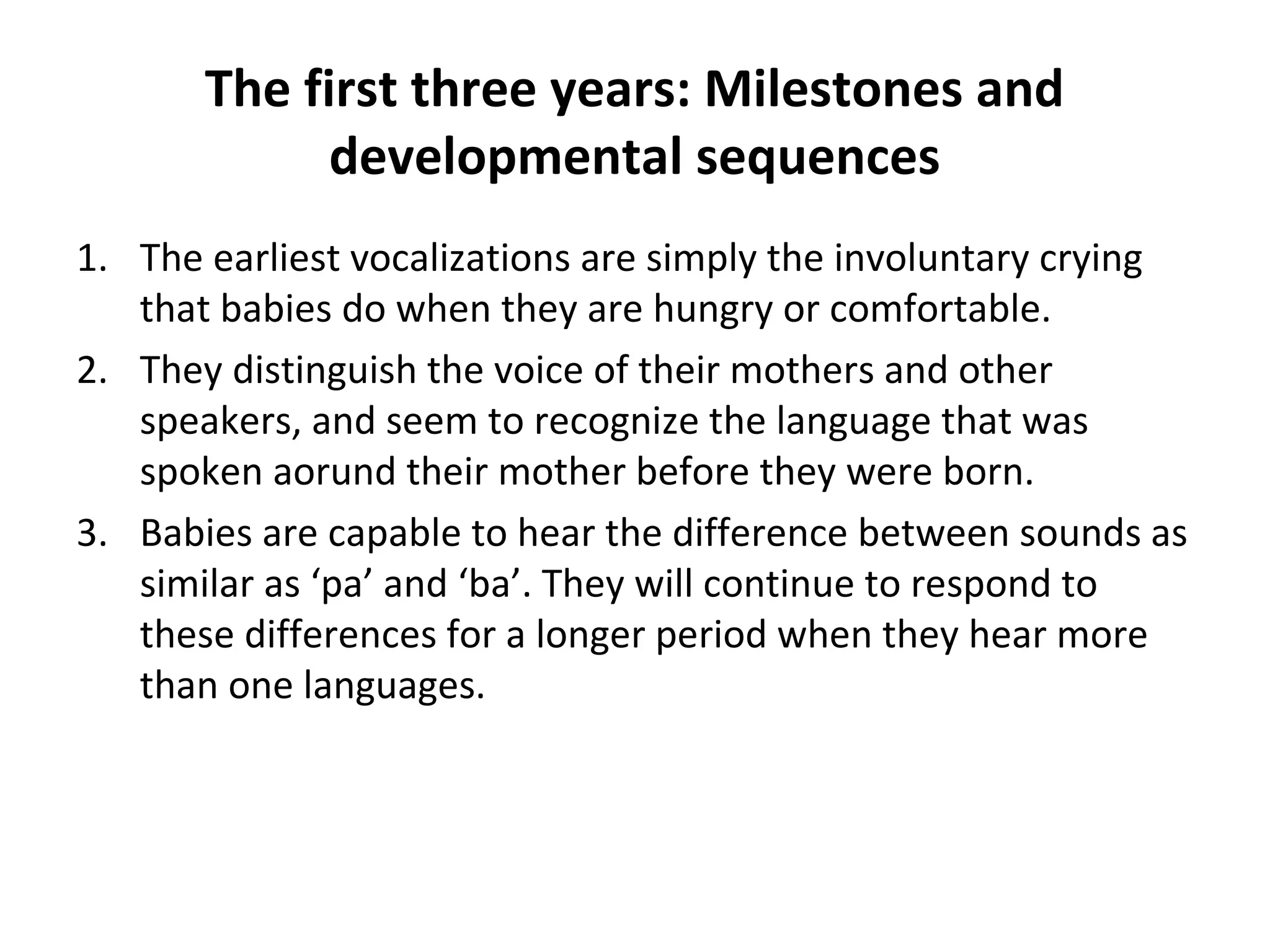 The first three years: Milestones and
developmental sequences
1. The earliest vocalizations are simply the involuntary crying
that babies do when they are hungry or comfortable.
2. They distinguish the voice of their mothers and other
speakers, and seem to recognize the language that was
spoken aorund their mother before they were born.
3. Babies are capable to hear the difference between sounds as
similar as ‘pa’ and ‘ba’. They will continue to respond to
these differences for a longer period when they hear more
than one languages.
 