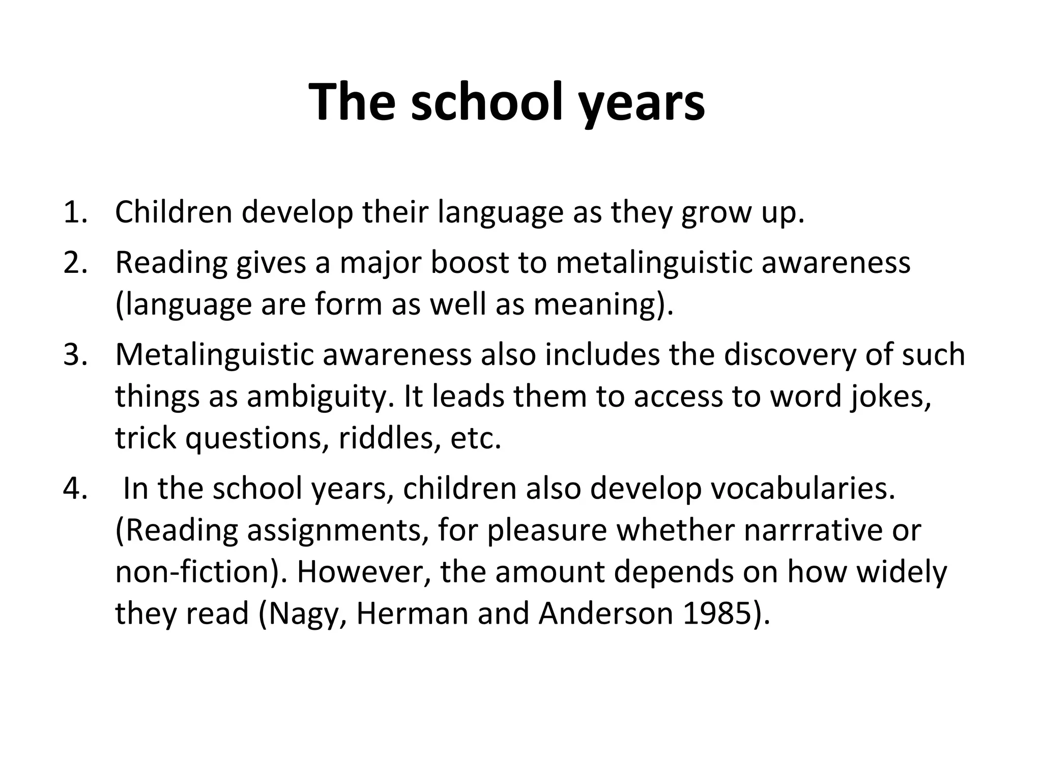 The school years
1. Children develop their language as they grow up.
2. Reading gives a major boost to metalinguistic awareness
(language are form as well as meaning).
3. Metalinguistic awareness also includes the discovery of such
things as ambiguity. It leads them to access to word jokes,
trick questions, riddles, etc.
4. In the school years, children also develop vocabularies.
(Reading assignments, for pleasure whether narrrative or
non-fiction). However, the amount depends on how widely
they read (Nagy, Herman and Anderson 1985).
 