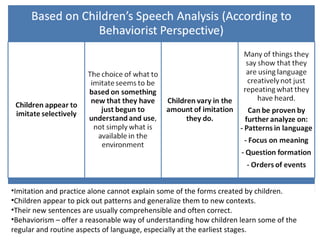 •Imitation and practice alone cannot explain some of the forms created by children.
•Children appear to pick out patterns and generalize them to new contexts.
•Their new sentences are usually comprehensible and often correct.
•Behaviorism – offer a reasonable way of understanding how children learn some of the
regular and routine aspects of language, especially at the earliest stages.
 
