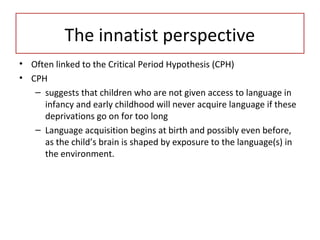 • Often linked to the Critical Period Hypothesis (CPH)
• CPH
– suggests that children who are not given access to language in
infancy and early childhood will never acquire language if these
deprivations go on for too long
– Language acquisition begins at birth and possibly even before,
as the child’s brain is shaped by exposure to the language(s) in
the environment.
The innatist perspective
 