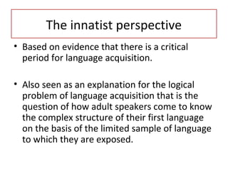 • Based on evidence that there is a critical
period for language acquisition.
• Also seen as an explanation for the logical
problem of language acquisition that is the
question of how adult speakers come to know
the complex structure of their first language
on the basis of the limited sample of language
to which they are exposed.
The innatist perspective
 
