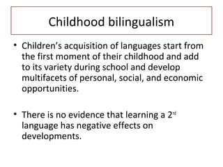 Childhood bilingualism
• Children’s acquisition of languages start from
the first moment of their childhood and add
to its variety during school and develop
multifacets of personal, social, and economic
opportunities.
• There is no evidence that learning a 2nd
language has negative effects on
developments.
 