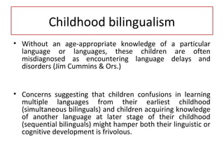 Childhood bilingualism
• Without an age-appropriate knowledge of a particular
language or languages, these children are often
misdiagnosed as encountering language delays and
disorders (Jim Cummins & Ors.)
• Concerns suggesting that children confusions in learning
multiple languages from their earliest childhood
(simultaneous bilinguals) and children acquiring knowledge
of another language at later stage of their childhood
(sequential bilinguals) might hamper both their linguistic or
cognitive development is frivolous.
 