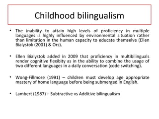 Childhood bilingualism
• The inability to attain high levels of proficiency in multiple
languages is highly influenced by environmental situation rather
than limitation in the human capacity to educate themselve (Ellen
Bialystok (2001) & Ors).
• Ellen Bialystok added in 2009 that proficiency in multibilinguals
render cognitive flexibity as in the ability to combine the usage of
two different languages in a daily conversation (code switching).
• Wong-Fillmore (1991) – children must develop age appropriate
mastery of home language before being submerged in English.
• Lambert (1987) – Subtractive vs Additive bilingualism
 